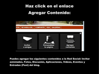 Haz click en el enlace Agregar Contenido: Puedes agregar los siguientes contenidos a la Red Social: Invitar amistades, Fotos, Discusión, Aplicaciones, Vídeos, Eventos y Entradas (Post) del blog. 