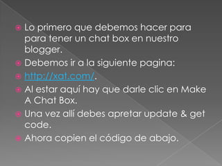  Lo primero que debemos hacer para
para tener un chat box en nuestro
blogger.
Debemos ir a la siguiente pagina:
http://xat.com/.
Al estar aquí hay que darle clic en Make
A Chat Box.
Una vez allí debes apretar update & get
code.
Ahora copien el código de abajo.