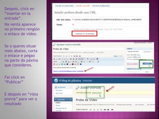 Despois, click en
“insertar en la
entrada”.
Na ventá aparece
no primeiro renglón
o enlace de vídeo.


Se o queres situar
mais abaixo, corta
o enlace e pégao
na parte da páxina
que consideres.


Fai click en
“Publicar”


E despois en “vista
previa” para ver o
resultado
 
