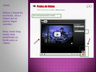 ¡Voila!


Abaixo a esquerda,
na frecha, está o
enlace por se
queres seguír
usandoo.


Nota: neste blog
tamén está
predifinido un
borde para os
vídeos.
 