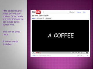 Para seleccionar o
vídeo de Youtube
podese facer desde
o propio Youtube ou
ben desde outro
portal web.


Imos ver os dous
casos.


Primeiro desde
Youtube.
 