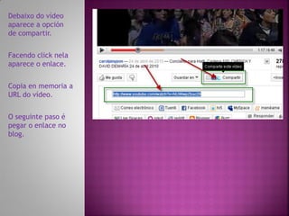 Debaixo do vídeo
aparece a opción
de compartir.


Facendo click nela
aparece o enlace.


Copia en memoria a
URL do vídeo.


O seguinte paso é
pegar o enlace no
blog.
 