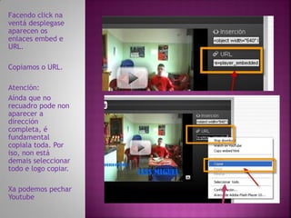 Facendo click na
ventá desplegase
aparecen os
enlaces embed e
URL.

Copiamos o URL.

Atención:
Aínda que no
recuadro pode non
aparecer a
dirección
completa, é
fundamental
copiala toda. Por
iso, non está
demais seleccionar
todo e logo copiar.

Xa podemos pechar
Youtube
 