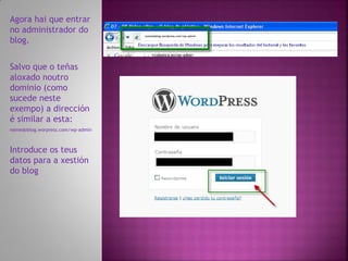 Agora hai que entrar
no administrador do
                                   nomedoblog.wordpress.com/wp-admin
blog.


Salvo que o teñas
aloxado noutro
dominio (como
sucede neste
exempo) a dirección
é similar a esta:
nomedoblog.worpress.com/wp-admin



Introduce os teus
datos para a xestión
do blog
 