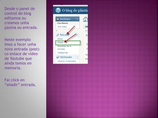 Desde o panel de
control do blog
editamos ou
creamos unha
páxina ou entrada.


Neste exemplo
imos a facer unha
nova entrada (post)
co enlace de vídeo
de Youtube que
aínda temos en
memoria.


Fai click en
“añadir” entrada.
 