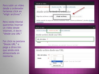 Para subir un vídeo
desde o ordenador
faríamos click en
“eligir archivos”.


Pero neste titorial
queremos insertar
un vídeo desde
internet, é decir:
“desde una URL”


Fai click na pestana
“Desde URL” e
pega a dirección
que aínda está
almacenada en
memoria.
 