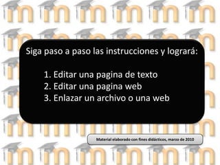 Siga paso a paso las instrucciones y logrará:1. Editar una pagina de texto2. Editar una pagina web3. Enlazar un archivo o una web Material elaborado con fines didácticos, marzo de 2010 