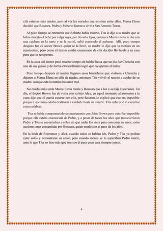 ella estarían más unidos, pero al ver las miradas que existían entre ellos, Mama Elena
decidió que Rosaura, Pedro y Roberto fueran a vivir a San Antonio Texas.

  Al poco tiempo se enteraron que Roberto había muerto, Tita le dijo a su madre que se
había muerto el bebé por culpa suya, por llevarlo lejos, entonces Mama Elena le dio con
una cuchara en la nariz y se la partió, salió corriendo al palomar. Allí, poco tiempo
después fue el doctor Brown quien se la llevó, su madre le dijo que la metiera en un
manicomio, pero como el doctor estaba enamorado de ella decidió llevársela a su casa
para que se recuperara.

  En la casa del doctor pasó mucho tiempo sin hablar hasta que un día fue Chencha con
uno de sus guisos y de forma extraordinaria logró que recuperara el habla

  Poco tiempo después al rancho llegaron unos bandoleros que violaron a Chencha y
dejaron a Mama Elena en silla de ruedas, entonces Tita volvió al rancho a cuidar de su
madre, aunque esta la trataba bastante mal.

   No mucho más tarde Mama Elena moría y Rosaura dio a luz a su hija Esperanza. Un
día, el doctor Brown fue de visita con su hijo Alex, en aquel momento al asomarse a la
cuna dijo que él quería casarse con ella, pero Rosaura le explicó que eso era imposible
porque Esperanza estaba destinada a cuidarle hasta su muerte. Tita enfureció al escuchar
estas palabras.

   Tita se había comprometido en matrimonio con John Brown pero esto fue imposible
porque ella estaba enamorada de Pedro, y a pesar de todos los años que transcurrieron
Pedro y Tita se encontraban a solas sin que nadie los viera para consumar su amor, estas
acciones eran consentidas por Rosaura, quien murió con el paso de los años.

En la boda de Esperanza y Alex, cuando todos se habían ido, Pedro y Tita ya podían
estar solos y demostrarse su amor, pero cuando menos se lo esperaban Pedro murió,
ante lo que Tita no hizo más que irse con él para estar para siempre juntos.




                                           4
 