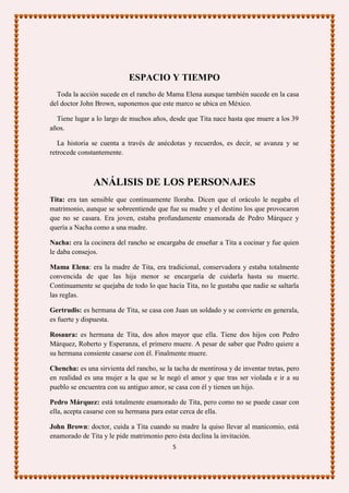 ESPACIO Y TIEMPO
  Toda la acción sucede en el rancho de Mama Elena aunque también sucede en la casa
del doctor John Brown, suponemos que este marco se ubica en México.

  Tiene lugar a lo largo de muchos años, desde que Tita nace hasta que muere a los 39
años.

   La historia se cuenta a través de anécdotas y recuerdos, es decir, se avanza y se
retrocede constantemente.



               ANÁLISIS DE LOS PERSONAJES
Tita: era tan sensible que continuamente lloraba. Dicen que el oráculo le negaba el
matrimonio, aunque se sobreentiende que fue su madre y el destino los que provocaron
que no se casara. Era joven, estaba profundamente enamorada de Pedro Márquez y
quería a Nacha como a una madre.

Nacha: era la cocinera del rancho se encargaba de enseñar a Tita a cocinar y fue quien
le daba consejos.

Mama Elena: era la madre de Tita, era tradicional, conservadora y estaba totalmente
convencida de que las hija menor se encargaría de cuidarla hasta su muerte.
Continuamente se quejaba de todo lo que hacía Tita, no le gustaba que nadie se saltarla
las reglas.

Gertrudis: es hermana de Tita, se casa con Juan un soldado y se convierte en generala,
es fuerte y dispuesta.

Rosaura: es hermana de Tita, dos años mayor que ella. Tiene dos hijos con Pedro
Márquez, Roberto y Esperanza, el primero muere. A pesar de saber que Pedro quiere a
su hermana consiente casarse con él. Finalmente muere.

Chencha: es una sirvienta del rancho, se la tacha de mentirosa y de inventar tretas, pero
en realidad es una mujer a la que se le negó el amor y que tras ser violada e ir a su
pueblo se encuentra con su antiguo amor, se casa con él y tienen un hijo.

Pedro Márquez: está totalmente enamorado de Tita, pero como no se puede casar con
ella, acepta casarse con su hermana para estar cerca de ella.

John Brown: doctor, cuida a Tita cuando su madre la quiso llevar al manicomio, está
enamorado de Tita y le pide matrimonio pero ésta declina la invitación.
                                           5
 