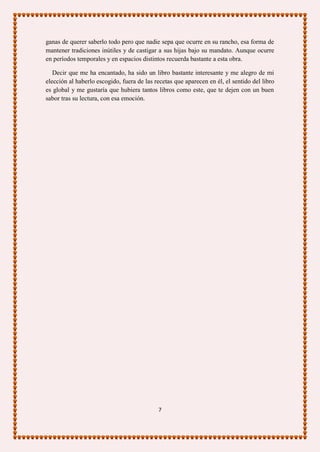 ganas de querer saberlo todo pero que nadie sepa que ocurre en su rancho, esa forma de
mantener tradiciones inútiles y de castigar a sus hijas bajo su mandato. Aunque ocurre
en períodos temporales y en espacios distintos recuerda bastante a esta obra.

   Decir que me ha encantado, ha sido un libro bastante interesante y me alegro de mi
elección al haberlo escogido, fuera de las recetas que aparecen en él, el sentido del libro
es global y me gustaría que hubiera tantos libros como este, que te dejen con un buen
sabor tras su lectura, con esa emoción.




                                            7
 