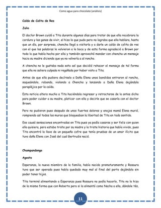 Como agua para chocolate (análisis)
Caldo de Colita de Res
Julio
El doctor Brown cuidó a Tita durante algunos días para tratar de que ella recobrara la
cordura y las ganas de vivir, el hizo lo que pudo pero no lograba que ella hablara, hasta
que un día, por sorpresa, chencha llegó a visitarla y a darle un caldo de colita de res
con el que las palabras le volvieron a la boca y de esta forma agradeció a Brown por
todo lo que había hecho por ella y también aprovechó mandar con chencha un mensaje
hacia su madre diciendo que ya no volvería a al rancho.
A chencha no le gustaba nada esto así que decidió rehacer el mensaje de tal forma
que ella no saliera culpada ni regañada por haber visto a Tita.
Antes de que ella pudiera decírselo a Doña Elena unos bandidos entraron al rancho,
saqueándolo, robando, violando a Chencha y lanzando a Doña Elena dejándola
parapléjica por la caída.
Esta noticia altero mucho a Tita haciéndola regresar y retractarse de lo antes dicho
para poder cuidar a su madre, platicar con ella y decirle que se casaría con el doctor
Brown.
Pero no pudieron pues después de unos fuertes dolores y enojos mamá Elena murió,
rompiendo así todos los muros que bloqueaban la libertad de Tita en todo sentido.
Eso causó sensaciones encontradas en Tita pues ya podía casarse y ser feliz con quien
ella quisiera, pero estaba triste por su madre y la triste historia que había vivido, pues
Tita encontró la llave de un pequeño cofre que tenía pruebas de un amor ilícito que
tuvo doña Elena con José del cual Gertrudis nació.

Champandongo
Agosto
Esperanza, la nueva miembro de la familia, había nacido prematuramente y Rosaura
tuvo que ser operada pues había quedado muy mal al final del parto dejándola sin
poder tener hijos.
Tita terminó alimentando a Esperanza pues Rosaura no podía hacerlo, Tita no lo hizo
de la misma forma que con Roberto pero si la alimentó como Nacha a ella, dándole tés,

11

 