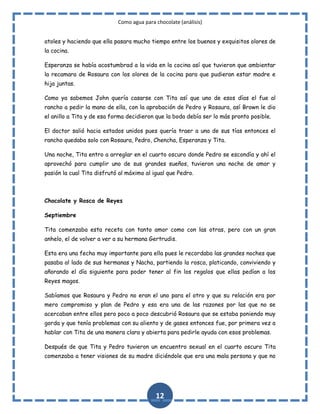 Como agua para chocolate (análisis)
atoles y haciendo que ella pasara mucho tiempo entre los buenos y exquisitos olores de
la cocina.
Esperanza se había acostumbrad a la vida en la cocina así que tuvieron que ambientar
la recamara de Rosaura con los olores de la cocina para que pudieran estar madre e
hija juntas.
Como ya sabemos John quería casarse con Tita así que uno de esos días el fue al
rancho a pedir la mano de ella, con la aprobación de Pedro y Rosaura, así Brown le dio
el anillo a Tita y de esa forma decidieron que la boda debía ser lo más pronto posible.
El doctor salió hacia estados unidos pues quería traer a una de sus tías entonces el
rancho quedaba solo con Rosaura, Pedro, Chencha, Esperanza y Tita.
Una noche, Tita entro a arreglar en el cuarto oscuro donde Pedro se escondía y ahí el
aprovechó para cumplir uno de sus grandes sueños, tuvieron una noche de amor y
pasión la cual Tita disfrutó al máximo al igual que Pedro.

Chocolate y Rosca de Reyes
Septiembre
Tita comenzaba esta receta con tanto amor como con las otras, pero con un gran
anhelo, el de volver a ver a su hermana Gertrudis.
Esta era una fecha muy importante para ella pues le recordaba las grandes noches que
pasaba al lado de sus hermanas y Nacha, partiendo la rosca, platicando, conviviendo y
añorando el día siguiente para poder tener al fin los regalos que ellas pedían a los
Reyes magos.
Sabíamos que Rosaura y Pedro no eran el uno para el otro y que su relación era por
mero compromiso y plan de Pedro y esa era una de las razones por las que no se
acercaban entre ellos pero poco a poco descubrió Rosaura que se estaba poniendo muy
gorda y que tenía problemas con su aliento y de gases entonces fue, por primera vez a
hablar con Tita de una manera clara y abierta para pedirle ayuda con esos problemas.
Después de que Tita y Pedro tuvieron un encuentro sexual en el cuarto oscuro Tita
comenzaba a tener visiones de su madre diciéndole que era una mala persona y que no

12

 