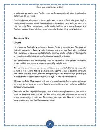 Como agua para chocolate (análisis)
era digna de ser parte e esa familia, cosas que le reprochaban el haber traicionado a
su hermana de esa forma.
Sucedió algo que ella anhelaba tanto, poder ver de nuevo a Gertrudis quien llegó al
rancho siendo una gran militar llevando el cargo de generala de su ejército, entró a la
casa, abrazó a Tita y comenzaron con la bonita tradición de la rosca de reyes y al
finalizar fueron a la sala a bailar y pasar una noche de diversión y entretenimiento.

Torrejas de Nata
Octubre
La estancia de Gertrudis y su tropa en la casa fue un gran alivio para Tita pues así
dejó de frecuentar a Pedro y pudo desahogar sus penas con Gertrudis contándole
todo, sus planes y las cosas que había hecho mientras ella le contaba a Tita mediante
la retroalimentación todas sus aventuras desde que salió de la casa.
Tita pensaba que estaba embarazada y tenía que decírselo a Pedro pero no encontraba
la oportunidad, hasta que ese momento apareció y pudo hacerlo.
Tita volvió a experimentar las visiones en las que aparecía Doña Elena y esta vez, ella
la maldijo y le reclamo todo lo que había hecho aparte de que la condenó, pero esta
vez Tita no se quedó callada, también le respondió y al final mencionó algo que hizo que
Mamá Elena no se apareciera de nuevo, Tita dijo: “la odio y siempre la odié”.
Al hacer eso Doña Elena desapareció pero a su paso hizo que Pedro, quien cantaba ya
en estado de ebriedad cerca de la fogata, se empezó a prender en llamas dejándolo
con severas quemaduras.
Gertrudis, se fue, dejando alivio para chencha quien trabajó demasiado para toda la
tropa de Gertrudis y tristeza en Tita. Ella se iba pero John regresaba de su viaje y
era un momento algo extraño para Tita pues no sabía que decir. No estaba emocionada
como se esperaba pero llevó las cosas con calma.

13

 