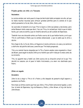 Como agua para chocolate (análisis)
Frijoles gordos con chile a la Tezcuana
Noviembre
La cocina estaba casi vacía pues la tropa de Gertrudis había arrasado con ella, así que
no había muchos recursos para ofrecer grandes platillos para la comida en la que
estaría presente la tía de John, John y ella.
Se acercaba el momento en el que Tita le dijera a John sus planes y decisiones, pero
antes Rosaura tenía cosas que decir, fue con Tita y le reclamó por todo lo que le había
hecho, por como se sentía y que no tendría derecho ya del cuidado de Esperanza.
También tuvo una discusión antes con Pedro acerca de lo que habían hecho y en la que
Tita le confirmaba a Pedro que no estaba embarazada y que no sabía que le diría a
doctor.
Pero llegó el día, la tía de John y el llegaron al rancho entraron a la casa y se sentaron
a disfrutar del platillo delicioso y sencillo que Tita había preparado.
Tita y su comida fueron elogiados por la Tía y fueron usados como argumento a favor
de Brown, pues según la abuela John ya no tendría que sufrir más por la mala comia de
su sirvienta.
Tita, no aguantó mas y habló con John acerca de su situación actual en la que Tita
decidió no casarse con el pues lo había traicionado y su amor era destinado para
Pedro.

Chiles en nogada
Diciembre
John le dio a elegir a Tita si él o Pedro y ella después de pensarlo eligió esperar y
quedarse con Pedro.
Pero hubo un último evento que hizo que John y Tita y Pedro estuvieran ligados, y esto
fue, la boda de Esperanza, hija de Rosaura y Pedro, y Alex Brown, el hijo del doctor
John Brown.

14

 