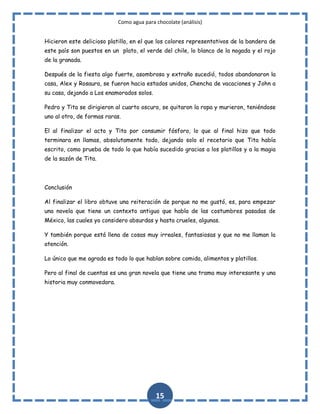 Como agua para chocolate (análisis)
Hicieron este delicioso platillo, en el que los colores representativos de la bandera de
este país son puestos en un plato, el verde del chile, lo blanco de la nogada y el rojo
de la granada.
Después de la fiesta algo fuerte, asombroso y extraño sucedió, todos abandonaron la
casa, Alex y Rosaura, se fueron hacia estados unidos, Chencha de vacaciones y John a
su casa, dejando a Los enamorados solos.
Pedro y Tita se dirigieron al cuarto oscuro, se quitaron la ropa y murieron, teniéndose
uno al otro, de formas raras.
El al finalizar el acto y Tita por consumir fósforo, lo que al final hizo que todo
terminara en llamas, absolutamente todo, dejando solo el recetario que Tita había
escrito, como prueba de todo lo que había sucedido gracias a los platillos y a la magia
de la sazón de Tita.

Conclusión
Al finalizar el libro obtuve una reiteración de porque no me gustó, es, para empezar
una novela que tiene un contexto antiguo que habla de las costumbres pasadas de
México, las cuales yo considero absurdas y hasta crueles, algunas.
Y también porque está llena de cosas muy irreales, fantasiosas y que no me llaman la
atención.
Lo único que me agrada es todo lo que hablan sobre comida, alimentos y platillos.
Pero al final de cuentas es una gran novela que tiene una trama muy interesante y una
historia muy conmovedora.

15

 