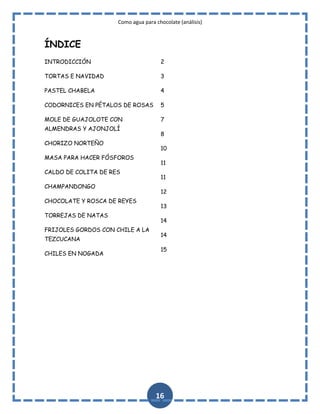 Como agua para chocolate (análisis)

ÍNDICE
INTRODICCIÓN

2

TORTAS E NAVIDAD

3

PASTEL CHABELA

4

CODORNICES EN PÉTALOS DE ROSAS

5

MOLE DE GUAJOLOTE CON

7

ALMENDRAS Y AJONJOLÍ
CHORIZO NORTEÑO
MASA PARA HACER FÓSFOROS
CALDO DE COLITA DE RES
CHAMPANDONGO
CHOCOLATE Y ROSCA DE REYES
TORREJAS DE NATAS
FRIJOLES GORDOS CON CHILE A LA
TEZCUCANA
CHILES EN NOGADA

8
10
11
11
12
13
14
14
15

16

 
