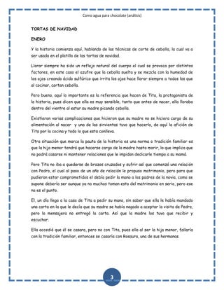 Como agua para chocolate (análisis)
TORTAS DE NAVIDAD
ENERO
Y la historia comienza aquí, hablando de las técnicas de corte de cebolla, la cual va a
ser usada en el platillo de las tortas de navidad.
Llorar siempre ha sido un reflejo natural del cuerpo el cual se provoca por distintos
factores, en este caso el azufre que la cebolla suelta y se mezcla con la humedad de
los ojos creando ácido sulfúrico que irrita los ojos hace llorar siempre a todos los que
al cocinar, cortan cebolla.
Pero bueno, aquí lo importante es la referencia que hacen de Tita, la protagonista de
la historia, pues dicen que ella es muy sensible, tanto que antes de nacer, ella lloraba
dentro del vientre al estar su madre picando cebolla.
Existieron varias complicaciones que hicieron que su madre no se hiciera cargo de su
alimentación al nacer y una de las sirvientas tuvo que hacerlo, de aquí la afición de
Tita por la cocina y todo lo que esta conlleva.
Otra situación que marca la pauta de la historia es una norma o tradición familiar es
que la hija menor tendrá que hacerse cargo de la madre hasta morir, lo que implica que
no podrá casarse ni mantener relaciones que le impidan dedicarle tiempo a su mamá.
Pero Tita no iba a quedarse de brazos cruzados y sufrir así que comenzó una relación
con Pedro, el cual al paso de un año de relación le propuso matrimonio, pero para que
pudieran estar comprometidos el debía pedir la mano a los padres de la novia, como se
supone debería ser aunque ya no muchos toman esto del matrimonio en serio, pero ese
no es el punto.
El, un día llego a la casa de Tita a pedir su mano, sin saber que ella le había mandado
una carta en la que le decía que su madre se había negado a aceptar la visita de Pedro,
pero la mensajera no entregó la carta. Así que la madre los tuvo que recibir y
escuchar.
Ella accedió que él se casara, pero no con Tita, pues ella al ser la hija menor, fallaría
con la tradición familiar, entonces se casaría con Rosaura, una de sus hermanas.

3

 