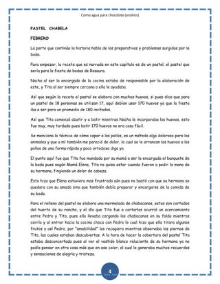 Como agua para chocolate (análisis)
PASTEL CHABELA
FEBRERO
La parte que continúa la historia habla de los preparativos y problemas surgidos por la
boda.
Para empezar, la receta que es narrada en este capítulo es de un pastel, el pastel que
sería para la fiesta de bodas de Rosaura.
Nacha al ser la encargada de la cocina estaba de responsable por la elaboración de
este, y Tita al ser siempre cercana a ella le ayudaba.
Así que según la receta el pastel se elabora con muchos huevos, si pues dice que para
un pastel de 18 personas se utilizan 17, aquí debían usar 170 huevos ya que la fiesta
iba a ser para un promedio de 180 invitados.
Así que Tita comenzó abatir y a batir mientras Nacha le incorporaba los huevos, esto
fue muy, muy tardado pues batir 170 huevos no era cosa fácil.
Se menciona la técnica de cómo capar a los pollos, es un método algo doloroso para los
animales y que a mí también me pareció de dolor, la cual se le arrancan los huevos a los
pollos de una forma rápida y poco ortodoxa digo yo.
El punto aquí fue que Tita fue mandada por su mamá a ser la encargada el banquete de
la boda pues según Mamá Elena, Tita no quiso estar cuando fueron a pedir la mano de
su hermana, fingiendo un dolor de cabeza.
Esto hizo que Elena estuviera mas frustrada aún pues no bastó con que su hermana se
quedara con su amado sino que también debía preparar y encargarse de la comida de
su boda.
Para el relleno del pastel se elabora una mermelada de chabacanos, estos son cortados
del huerto de su rancho, y el día que Tita fue a cortarlos ocurrió un acercamiento
entre Pedro y Tita, pues ella llevaba cargando los chabacanos en su falda mientras
corría y al entrar hacia la cocina choca con Pedro lo cual hizo que ella tirara algunos
frutos y así Pedro, por “amabilidad” los recogiera mientras observaba las piernas de
Tita, las cuales estaban descubiertas. A la hora de hacer la cobertura del pastel Tita
estaba desconcertada pues al ver el vestido blanco reluciente de su hermana ya no
podía pensar en otra cosa más que en ese color, el cual le generaba muchos recuerdos
y sensaciones de alegría y tristeza.

4

 