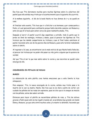 Como agua para chocolate (análisis)
Eso hizo que Tita derramara muchas pero muchas lágrimas sobre la cobertura del
pastel pues ella estaba muy triste por el acontecimiento que el siguiente día ocurriría.
A la mañana siguiente, el día de la boda Nacha no tuvo ánimos de ir y se quedó en
casa.
Al finalizar este evento, Tita tuvo que ir a felicitar a su hermana y por consecuente a
Pedro, el cual aprovechó para confesarle porque había decidido casarse con Rosaura y
este era que él lo hacía para estar cerca de quien realmente amaba, Tita.
Después al servir el pastel ocurrió algo espantoso y extraño, toda la gente que lo
probo se llenó de nostalgia, tristeza y deseo, pues al parecer las lágrimas de Tita
hicieron que los demás compartieran su tristeza y que al final todos vomitaran el
pastel, haciendo este uno de los peores días de Rosaura, pues esta terminó resbalando
sobre el vómito.
Al regresar a la casa, se encontraron con la mala noticia de que Nacha había fallecido,
al parecer de tristeza por no poder ella pasar su vida junto a alguien que la quisiera de
verdad.
Así que Tita al ser la que mas sabía sobre la cocina y sus secretos se quedó como
encarga de ella.

CODORNICES EN PETALOS DE ROSAS
MARZO
La elaboración de este platillo crea tantas emociones que a esta familia la hizo
enloquecer,
Para empezar, Tita, la nueva encargada de la cocina, estaba muy triste pese a la
muerte de la casi su madre, Nacha. Eso hizo que no se diera cuenta de cortar con
cuidado los pétalos de las rosas sin espinarse, pues se dice que si la sangre se mezcla
con los pétalos, estos dan sabor extraño.
Entonces para hacer el platillo se necesitaban pétalos de rosa, y Tita los obtuvo
gracias a Pedro pues este se las regaló creando así, un problema muy grande con mamá
Elena y Rosaura, ya que esta sintió muchos celos y la madre la defendió, haciendo que

5

 