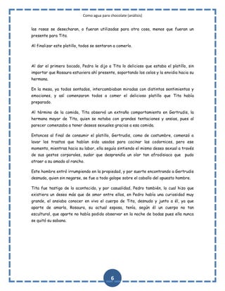 Como agua para chocolate (análisis)
las rosas se desecharan, o fueran utilizadas para otra cosa, menos que fueran un
presente para Tita.
Al finalizar este platillo, todos se sentaron a comerlo.

Al dar el primero bocado, Pedro le dijo a Tita lo delicioso que estaba el platillo, sin
importar que Rosaura estuviera ahí presente, soportando los celos y la envidia hacia su
hermana.
En la mesa, ya todos sentados, intercambiaban miradas con distintos sentimientos y
emociones, y así comenzaron todos a comer el delicioso platillo que Tita había
preparado.
Al término de la comida, Tita observó un extraño comportamiento en Gertrudis, la
hermana mayor de Tita, quien se notaba con grandes tentaciones y ansias, pues al
parecer comenzaba a tener deseos sexuales gracias a esa comida.
Entonces al final de consumir el platillo, Gertrudis, como de costumbre, comenzó a
lavar los trastos que habían sido usados para cocinar las codornices, pero ese
momento, mientras hacia su labor, ella seguía sintiendo el mismo deseo sexual a través
de sus gestos corporales, sudor que desprendía un olor tan afrodisiaco que

pudo

atraer a su amado al rancho.
Este hombre entró irrumpiendo en la propiedad, y por suerte encontrando a Gertrudis
desnuda, quien sin negarse, se fue a todo galope sobre el caballo del apuesto hombre.
Tita fue testigo de lo acontecido, y por casualidad, Pedro también, lo cual hizo que
existiera un deseo más que de amor entre ellos, en Pedro había una curiosidad muy
grande, el ansiaba conocer en vivo el cuerpo de Tita, desnudo y junto a él, ya que
aparte de amarla, Rosaura, su actual esposa, tenía, según él un cuerpo no tan
escultural, que aparte no había podido observar en la noche de bodas pues ella nunca
se quitó su sabana.

6

 