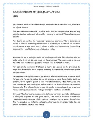 Como agua para chocolate (análisis)
MOLE DE GUAJOLOTE CON ALMENDRAS Y AJONJOLÍ
ABRIL

Este capítulo habla de un acontecimiento importante en la familia de Tita, el bautizo
del hijo de Rosaura.
Para este relevante evento se cocinó un mole, pero no cualquier mole, era uno muy
especial, que fuera adecuado a la ocasión, y como ya se mencionó Tita era la encargada
de esto.
Pero bueno, en cuanto a las relaciones y problemas amorosos, Tita ya comenzaba a
olvidar la promesa de Pedro pues el siempre le aclamaba por lo bien que ella cocinaba,
pero la madre le negó hacer esto, y ella no lo sabía, pero un encuentro de miradas y
pensamientos rescató el amor que estos dos se tenían.

Mientras ella, en el molcajete molía las semillas para el mole, Pedro la observaba, no
podía quitar la mirada de esos senos tan llamativos que Tita poseía, pues al moverse
tan lento, pero fuerte hacía que estos tomaran toda la atención de Pedro.
Pero aún así ella seguía muy triste por la muerte de Nacha y por los problemas del
hogar pues ella siempre era la culpable de todo y la acusaban de cualquier cosa que en
esa casa pasara.
Se cuenta en este capítulo como es que Roberto, el nuevo miembro de la familia, nació.
Así que esto fue así, la mañana de ese día chencha y mama Elena, habían salido de
compras, lo que significa que en la casa solo estaba Rosaura, Tita y Pedro, pero este
tuvo también que irse, a toda prisa, en busca del doctor Brown, el doctor de la familia,
dejando así a Tita sola con Rosaura, pues ella estaba ya con dolores de parto, pero no
había persona que supiera cómo trabajar en el parto y obtener así al bebé.
Entonces Tita al ver que la desesperación de Rosaura crecía y que nadie más llegaba a
la casa para ocuparse de este grave asunto, Tita tomó la iniciativa y obteniendo
conocimientos quien sabe de dónde, comenzó con el proceso de parto y fue así como
Tita fue aplaudida por su familia y el doctor, al ver que ella sin conocer nada, dio a los
brazos de Rosaura a su hijo sano y salvo.

7

 