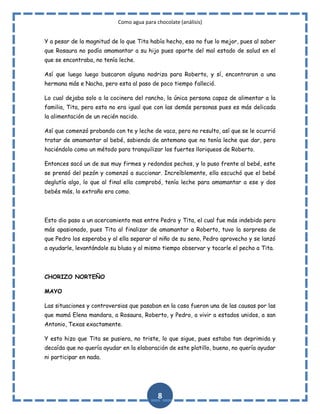 Como agua para chocolate (análisis)
Y a pesar de la magnitud de lo que Tita había hecho, eso no fue lo mejor, pues al saber
que Rosaura no podía amamantar a su hijo pues aparte del mal estado de salud en el
que se encontraba, no tenía leche.
Así que luego luego buscaron alguna nodriza para Roberto, y sí, encontraron a una
hermana más e Nacha, pero esta al paso de poco tiempo falleció.
Lo cual dejaba solo a la cocinera del rancho, la única persona capaz de alimentar a la
familia, Tita, pero esto no era igual que con las demás personas pues es más delicada
la alimentación de un recién nacido.
Así que comenzó probando con te y leche de vaca, pero no resulto, así que se le ocurrió
tratar de amamantar al bebé, sabiendo de antemano que no tenía leche que dar, pero
haciéndolo como un método para tranquilizar los fuertes lloriqueos de Roberto.
Entonces sacó un de sus muy firmes y redondos pechos, y lo puso frente al bebé, este
se prensó del pezón y comenzó a succionar. Increíblemente, ella escuchó que el bebé
deglutía algo, lo que al final ella comprobó, tenía leche para amamantar a ese y dos
bebés más, lo extraño era como.

Esto dio paso a un acercamiento mas entre Pedro y Tita, el cual fue más indebido pero
más apasionado, pues Tita al finalizar de amamantar a Roberto, tuvo la sorpresa de
que Pedro los esperaba y al ella separar al niño de su seno, Pedro aprovecho y se lanzó
a ayudarle, levantándole su blusa y al mismo tiempo observar y tocarle el pecho a Tita.

CHORIZO NORTEÑO
MAYO
Las situaciones y controversias que pasaban en la casa fueron una de las causas por las
que mamá Elena mandara, a Rosaura, Roberto, y Pedro, a vivir a estados unidos, a san
Antonio, Texas exactamente.
Y esto hizo que Tita se pusiera, no triste, lo que sigue, pues estaba tan deprimida y
decaída que no quería ayudar en la elaboración de este platillo, bueno, no quería ayudar
ni participar en nada.

8

 