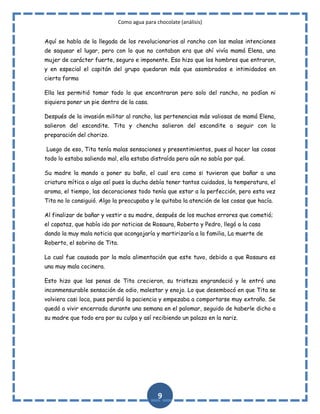 Como agua para chocolate (análisis)
Aquí se habla de la llegada de los revolucionarios al rancho con las malas intenciones
de saquear el lugar, pero con lo que no contaban era que ahí vivía mamá Elena, una
mujer de carácter fuerte, seguro e imponente. Eso hizo que los hombres que entraron,
y en especial el capitán del grupo quedaran más que asombrados e intimidados en
cierta forma
Ella les permitió tomar todo lo que encontraran pero solo del rancho, no podían ni
siquiera poner un pie dentro de la casa.
Después de la invasión militar al rancho, las pertenencias más valiosas de mamá Elena,
salieron del escondite. Tita y chencha salieron del escondite a seguir con la
preparación del chorizo.
Luego de eso, Tita tenía malas sensaciones y presentimientos, pues al hacer las cosas
todo lo estaba saliendo mal, ella estaba distraída pero aún no sabía por qué.
Su madre la mando a poner su baño, el cual era como si tuvieran que bañar a una
criatura mítica o algo así pues la ducha debía tener tantos cuidados, la temperatura, el
aroma, el tiempo, las decoraciones todo tenía que estar a la perfección, pero esta vez
Tita no lo consiguió. Algo la preocupaba y le quitaba la atención de las cosas que hacía.
Al finalizar de bañar y vestir a su madre, después de los muchos errores que cometió;
el capataz, que había ido por noticias de Rosaura, Roberto y Pedro, llegó a la casa
dando la muy mala noticia que acongojaría y martirizaría a la familia, La muerte de
Roberto, el sobrino de Tita.
La cual fue causada por la mala alimentación que este tuvo, debido a que Rosaura es
una muy mala cocinera.
Esto hizo que las penas de Tita crecieron, su tristeza engrandeció y le entró una
inconmensurable sensación de odio, malestar y enojo. Lo que desembocó en que Tita se
volviera casi loca, pues perdió la paciencia y empezaba a comportarse muy extraño. Se
quedó a vivir encerrada durante una semana en el palomar, seguido de haberle dicho a
su madre que todo era por su culpa y así recibiendo un palazo en la nariz.

9

 
