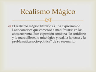 
 El realismo mágico literario es una expresión de
Latinoamérica que comenzó a manifestarse en los
años cuarenta. Esta expresión combina “lo cotidiano
y lo maravilloso, lo mitológico y real, la fantasía y la
problemática socio-política” de su escenario.
Realismo Mágico
 