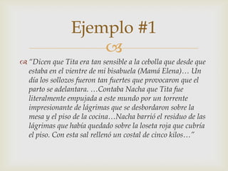 
 “Dicen que Tita era tan sensible a la cebolla que desde que
estaba en el vientre de mi bisabuela (Mamá Elena)… Un
día los sollozos fueron tan fuertes que provocaron que el
parto se adelantara. …Contaba Nacha que Tita fue
literalmente empujada a este mundo por un torrente
impresionante de lágrimas que se desbordaron sobre la
mesa y el piso de la cocina…Nacha barrió el residuo de las
lágrimas que había quedado sobre la loseta roja que cubría
el piso. Con esta sal rellenó un costal de cinco kilos…”
Ejemplo #1
 