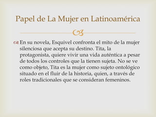 
 En su novela, Esquivel confronta el mito de la mujer
silenciosa que acepta su destino. Tita, la
protagonista, quiere vivir una vida auténtica a pesar
de todos los controles que la tienen sujeta. No se ve
como objeto, Tita es la mujer como sujeto ontológico
situado en el fluir de la historia, quien, a través de
roles tradicionales que se consideran femeninos.
Papel de La Mujer en Latinoamérica
 