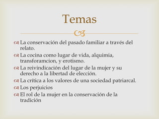 
 La conservación del pasado familiar a través del
relato.
 La cocina como lugar de vida, alquimia,
transforamcion, y erotismo.
 La reivindicación del lugar de la mujer y su
derecho a la libertad de elección.
 La crítica a los valores de una sociedad patriarcal.
 Los perjuicios
 El rol de la mujer en la conservación de la
tradición
Temas
 