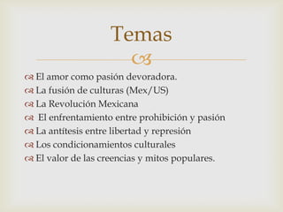 
 El amor como pasión devoradora.
 La fusión de culturas (Mex/US)
 La Revolución Mexicana
 El enfrentamiento entre prohibición y pasión
 La antítesis entre libertad y represión
 Los condicionamientos culturales
 El valor de las creencias y mitos populares.
Temas
 