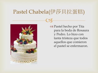 
 Pastel hecho por Tita
para la boda de Rosaura
y Pedro. Lo hizo con
tanta tristeza que todos
aquellos que comieron
el pastel se enfermaron.
Pastel Chabela(伊莎貝拉蛋糕)
 
