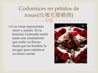 
 Las rosas representan
amor y pasión. En la
historia, Gertrudis sintió
tanto este sentimiento
que ardió en llamas
hasta que un hombre la
recogió para satisfacer
su deseo carnal.
Codornices en pétalos de
rosas(玫瑰花瓣鵪鶉)
 