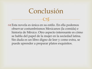 
 Esta novela es única en su estilo. En ella podemos
observar costumbrismos Mexicanos (la comida) e
historia de México. Otro aspecto interesante es cómo
se habla del papel de la mujer en la sociedad latina.
Sin duda es un libro digno de leer y como extra, se
puede aprender a preparar platos exquisitos.
Conclusión
 