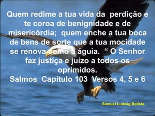 Quem redime a tua vida da  perdição e te coroa de benignidade e de misericórdia;  quem enche a tua boca de bens de sorte que a tua mocidade se renova como a águia.  “ O Senhor faz justiça e juízo a todos os oprimidos.                                     Salmos  Capítulo 103  Versos 4, 5 e 6                 Samuel Ludwig Batista