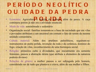PERÍODO NEOLÍTICO OU IDADE DA PEDRA POLIDA Economia:  Agricultura e criação de animais, além da pesca. A caça continuou porém já não era a atividade essencial. Modo de vida:  seminômade e sedentário Organização social: famílias tornaram-se a base da sociedade que em vilas e povoados atribuíam a um ancestral em comum o fato de serem da mesma unidade comunitária. Cultura material : Além dos artefatos paleolíticos, seguiram-se: instrumentos de pedra polida, invenção da roda e da cerâmica, domínio do fogo, criação de vilas, reconhecimento de uma hierarquia social. Religião:  primeiros culto à divindades, que inicialmente era somente feminino, passou a abstração deísta (que atribuía a elementos da natureza poderes divinos) Relações de gênero : a mulher passou a ser subjugada pelo homem, considerado ser de tudo que plantava e criava, além de sua mulher e filhos. Profº Claudney S. dos Santos 02/03/12 