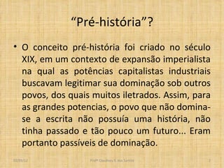 “ Pré-história”? O conceito pré-história foi criado no século XIX, em um contexto de expansão imperialista na qual as potências capitalistas industriais buscavam legitimar sua dominação sob outros povos, dos quais muitos iletrados. Assim, para as grandes potencias, o povo que não domina-se a escrita não possuía uma história, não tinha passado e tão pouco um futuro... Eram portanto passíveis de dominação.  Profº Claudney S. dos Santos 02/03/12 