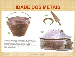IDADE DOS METAIS O uso do  ferro   deu-se por volta de 1500 a .C.,na Ásia .Mas, por apresentar um maior grau de dificuldade para manuseio e extração, o uso do ferro difundiu-se de forma lenta. O aperfeiçoamento de variados instrumentos de metal, inclusive de  armas , possibilitou a certas comunidades dominarem grandes extensões de terras produtivas.  Crescimento populacional - começaram a se formar as primeiras  cidades. Profº Claudney S. dos Santos 02/03/12 