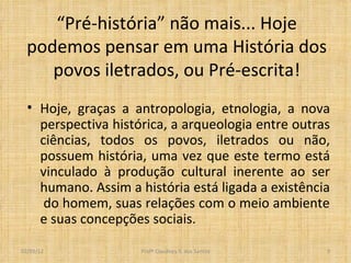 “ Pré-história” não mais... Hoje podemos pensar em uma História dos povos iletrados, ou Pré-escrita! Hoje, graças a antropologia, etnologia, a nova perspectiva histórica, a arqueologia entre outras ciências, todos os povos, iletrados ou não, possuem história, uma vez que este termo está vinculado à produção cultural inerente ao ser humano. Assim a história está ligada a existência  do homem, suas relações com o meio ambiente e suas concepções sociais.  Profº Claudney S. dos Santos 02/03/12 