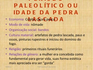 PERÍODO PALEOLÍTICO OU IDADE DA PEDRA LASCADA Economia:  Coleta, caça e pesca Modo de vida:  nômade Organização social: bandos Cultura material : artefatos de pedra lascada, paus e ossos, pinturas rupestres e iníciou do domínio do fogo. Religião:  primeiros rituais funerários Relações de gênero:  a mulher era concebida como fundamental para gerar vida, suas forma estética mais apreciada era ser “gorda” Profº Claudney S. dos Santos 02/03/12 