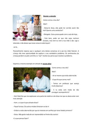 Desviar a atenção

                                           -Como correu o teu dia?

                                           -Mal!!

                                           - Deixa-te disso…não pode ter corrido assim tão
                                           mal! Queres uma sanduíche?

                                           - Obrigado. Estou preocupado com a aula de hoje…

                                            - Está bem, pode ser que não sejas nenhum
                                            Einstein, mas nem eu nem a tua mãe o são. Liga a
televisão e não deixes que essas coisas te aborreçam!

-vá Iá…

Possivelmente reparou que e qualquer uma destas conversas só o pai (ou mãe) falaram. A
criança não teve oportunidade de explicar o seu verdadeiro problema. Os sentimentos da
criança perdem-se pelo caminho e o “pai” resolve (ou pensa que resolve) o problema.



Vejamos o mesmo exemplo em atitude de escuta ativa:

                                                        -Como correu o teu dia?

                                                        -Mal!!

                                                        - vê-se mesmo que estás aborrecido

                                                        - O que foi que correu mal?

                                                        - Temos um professor que avança
                                                        muito depressa!

                                                        - E tu estás com medo de não
                                                        conseguir acompanhá-lo?

- Sim! Pedi-lhe que me explicasse uma parte da matéria e ele disse-me que eu devia estar com
mais atenção

- Hum…e o que é que achaste disso?

- Fiquei furioso. Os outros miúdos fartaram-se de rir

- Então tu estás aborrecido por que te meteste em sarilhos por teres falado primeiro?

- Estou. Não gosto nada de ser repreendido na frente dos outros!

-E o que pensas fazer?
 