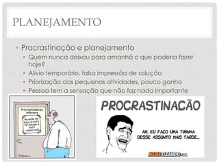 PLANEJAMENTO

• Procrastinação e planejamento
 • Quem nunca deixou para amanhã o que poderia fazer
   hoje?
 • Alívio temporário, falsa impressão de solução
 • Priorização das pequenas atividades, pouco ganho
 • Pessoa tem a sensação que não faz nada importante
 