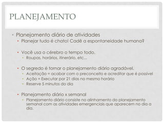 PLANEJAMENTO

• Planejamento diário de atividades
  • Planejar tudo é chato! Cadê a espontaneidade humana?

  • Você usa o cérebro o tempo todo.
    • Roupas, horários, itinerário, etc...

  • O segredo é tornar o planejamento diário agradável.
    • Aceitação = acabar com o preconceito e acreditar que é possível
    • Ação = Executar por 21 dias no mesmo horário
    • Reserve 5 minutos do dia

  • Planejamento diário x semanal
    • Planejamento diário consiste no alinhamento do planejamento
      semanal com as atividades emergenciais que aparecem no dia a
      dia.
 