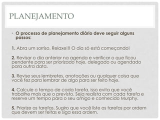 PLANEJAMENTO

• O processo de planejamento diário deve seguir alguns
  passos:

1. Abra um sorriso. Relaxe!!! O dia só está começando!

2. Revisar o dia anterior na agenda e verificar o que ficou
pendente para ser priorizado hoje, delegado ou agendado
para outra data.

3. Revise seus lembretes, anotações ou qualquer coisa que
você fez para lembrar de algo para ser feito hoje.

4. Calcule o tempo de cada tarefa, isso evita que você
trabalhe mais que o previsto. Seja realista com cada tarefa e
reserve um tempo para o seu amigo e conhecido Murphy.

5. Priorize as tarefas. Sugiro que você liste as tarefas por ordem
que devem ser feitas e siga essa ordem.
 