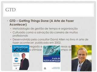 GTD

• GTD – Getting Things Done (A Arte de Fazer
  Acontecer)
  • Metodologia de gestão de tempo e organização
  • Cultuada como a salvação da carreira de muitos
    profissionais
  • Desenvolvida pelo consultor David Allen no livro A arte de
    fazer acontecer, publicado em 2002.
  • Método empregado em muitas empresas que utilizam as
    técnicas para otimizar a gestão de tempo de suas equipes
 