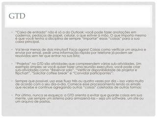 GTD
• “Caixa de entrada” não é só a do Outlook: você pode fazer anotações em
  cadernos, pedaços de papel, celular, o que estiver à mão. O que importa mesmo
  é que você tenha a disciplina de sempre “importar” essas “coisas” para a sua
  caixa principal.

• Vai levar menos de dois minutos? Faça agora! Coisas como verificar um arquivo e
  enviar por email, pedir uma informação rápida por telefone já podem ser
  resolvidas sem ter que entrar na sua lista;

• “Projetos” no GTD são atividades que compreendem várias sub-atividades. Um
  exemplo simples: se você quiser fazer uma reunião executiva, você pode criar
  sub-atividades como “Reservar sala”, “Verificar disponibilidade de projetor e
  flipchart”, “Solicitar coffee break” e “Convidar participantes”;

• Sempre que possível, uso esse fluxo três ou quatro vezes por dia – isso varia muito
  de acordo com o seu dia-a-dia. Comece esse processamento lendo os emails
  que recebe e continue agregando outras “coisas” coletadas de outras formas;

• Por último, nunca se esqueça: a GTD orienta a evitar que guarde coisas em sua
  mente, use sempre um sistema para armazená-las – seja um software, um site ou
  um arquivo de pastas.
 