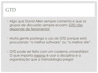 GTD

• Algo que David Allen sempre comenta e que os
  grupos de discussão sempre ecoam: GTD não
  depende de ferramenta!

• Muita gente posterga o uso do GTD porque está
  procurando “o melhor software” ou “o melhor site”.

• GTD pode ser feito com um caderno universitário!
  O que importa mesmo é usar a disciplina e a
  organização que a metodologia prega!
 