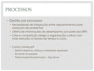PROCESSOS

• Gestão por processos
 • Necessidade de integração entre departamentos para
   resolução de problemas
 • Oferta de informações de desempenho por parte dos ERPs
 • Crise e competição obriga a organização a olhar com
   mais atenção os fatores de tempo e custo.


 • Como começar?
   • Definir objetivos, esforço e resultado esperado
   • Envolver as equipes
   • Patrocinador/Incentivador – Top-down
 