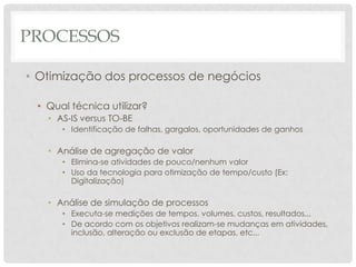 PROCESSOS

• Otimização dos processos de negócios

 • Qual técnica utilizar?
   • AS-IS versus TO-BE
      • Identificação de falhas, gargalos, oportunidades de ganhos

   • Análise de agregação de valor
      • Elimina-se atividades de pouco/nenhum valor
      • Uso da tecnologia para otimização de tempo/custo (Ex:
        Digitalização)

   • Análise de simulação de processos
      • Executa-se medições de tempos, volumes, custos, resultados...
      • De acordo com os objetivos realizam-se mudanças em atividades,
        inclusão, alteração ou exclusão de etapas, etc...
 